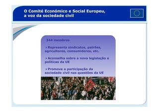 O Comité Económico e Social Europeu,
a voz da sociedade civil
344 membros
Representa sindicatos, patrões,
agricultores, consumidores, etc.
Aconselha sobre a nova legislação e
políticas da UE
Promove a participação da
sociedade civil nas questões da UE
 