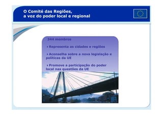 O Comité das Regiões,
a voz do poder local e regional
344 membros
Representa as cidades e regiões
Aconselha sobre a nova legislação e
políticas da UEpolíticas da UE
Promove a participação do poder
local nas questões da UE
 