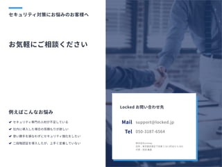 セキュリティ対策にお悩みのお客様へ
お気軽にご相談ください
例えばこんなお悩み
セキュリティ専門の人材が不足している

社内に導入した場合の見積もりが欲しい

使い勝手を損なわずにセキュリティ強化をしたい

二段階認証を導入したが、上手く定着していない




support@locked.jp
050-3187-6564
Mail
Tel
株式会社onetap

住所：東京都目黒区下目黒2-18-3花谷ビル602

代表：武田義基

Locked お問い合わせ先
 