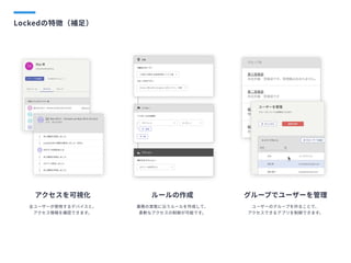 Lockedの特徴（補足）
アクセスを可視化
全ユーザーが使用するデバイスと、

アクセス情報を確認できます。
ルールの作成
業務の実態に沿うルールを作成して、

柔軟なアクセスの制御が可能です。
グループでユーザーを管理
ユーザーのグループを作ることで、

アクセスできるアプリを制御できます。
 