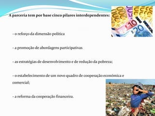 A parceria tem por base cinco pilares interdependentes:- o reforço da dimensão política- a promoção de abordagens participativas- as estratégias de desenvolvimento e de redução da pobreza;- o estabelecimento de um novo quadro de cooperação económica e comercial;- a reforma da cooperação financeira.