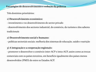 Estratégias de desenvolvimento e redução da pobrezaTrês domínios prioritários:1) Desenvolvimento económico:- investimento e no desenvolvimento do sector privado- desenvolvimento dos sectores industrial, do comércio, do turismo e dos saberes tradicionais2) Desenvolvimento social e humano:- políticas sectoriais sociais: melhoria dos sistemas de educação, saúde e nutrição3) A integração e a cooperação regionais:- promover e desenvolver o comércio inter-ACP e intra-ACP, assim como as trocas comerciais com os países terceiros, em benefício igualmente dos países menos desenvolvidos (PMD) de entre os Estados ACP.