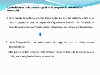 Estabelecimento de um novo quadro de cooperação económica e comercialO novo quadro introduz alterações importantes no sistema existente a fim de o tornar compatível com as regras da Organização Mundial do Comércio e permitir aos Estados ACP participarem plenamente no comércio internacional.A união Europeia faz concessões comerciais especiais para os países menos desenvolvidos :- Estes países podem exportar praticamente todos os tipos de produtos para a União, com isenção de direitos aduaneiros. 