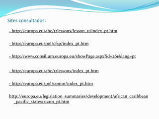 Sites consultados:- http://europa.eu/abc/12lessons/lesson_11/index_pt.htm- http://europa.eu/pol/cfsp/index_pt.htm- http://www.consilium.europa.eu/showPage.aspx?id=261&lang=pt- http://europa.eu/abc/12lessons/index_pt.htm- http://europa.eu/pol/comm/index_pt.htmhttp://europa.eu/legislation_summaries/development/african_caribbean_pacific_states/r12101_pt.htm