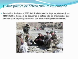 I- Uma política de defesa comum em embriãoEm matéria de defesa, a PESC (Politica Externa e de Segurança Comum), e a PESD (Politica Europeia de Segurança e Defesa) são asorganizaçõesque definem quais as principais missões que a União Europeia deve realizar.