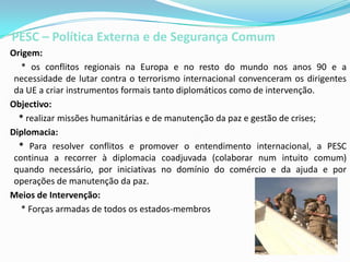 PESC – Política Externa e de Segurança Comum   Origem:        * os conflitos regionais na Europa e no resto do mundo nos anos 90 e a necessidade de lutar contra o terrorismo internacional convenceram os dirigentes da UE a criar instrumentos formais tanto diplomáticos como de intervenção.   Objectivo:       * realizar missões humanitárias e de manutenção da paz e gestão de crises;   Diplomacia:       * Para resolver conflitos e promover o entendimento internacional, a PESC continua a recorrer à diplomacia coadjuvada (colaborar num intuito comum)  quando necessário, por iniciativas no domínio do comércio e da ajuda e por operações de manutenção da paz.Meios de Intervenção:        * Forças armadas de todos os estados-membros