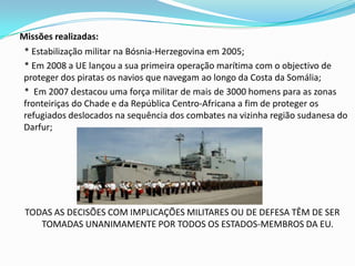 Missões realizadas:* Estabilização militar na Bósnia-Herzegovina em 2005;     * Em 2008 a UE lançou a sua primeira operação marítima com o objectivo de proteger dos piratas os navios que navegam ao longo da Costa da Somália;     *  Em 2007 destacou uma força militar de mais de 3000 homens para as zonas fronteiriças do Chade e da República Centro-Africana a fim de proteger os refugiados deslocados na sequência dos combates na vizinha região sudanesa do Darfur;TODAS AS DECISÕES COM IMPLICAÇÕES MILITARES OU DE DEFESA TÊM DE SER TOMADAS UNANIMAMENTE POR TODOS OS ESTADOS-MEMBROS DA EU.