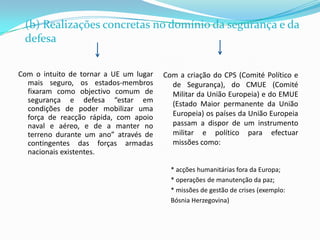 (b) Realizações concretas no domínio da segurança e da defesa Com o intuito de tornar a UE um lugar mais seguro, os estados-membros fixaram como objectivo comum de segurança e defesa “estar em condições de poder mobilizar uma força de reacção rápida, com apoio naval e aéreo, e de a manter no terreno durante um ano” através de contingentes das forças armadas nacionais existentes.Com a criação do CPS (Comité Político e de Segurança), do CMUE (Comité Militar da União Europeia) e do EMUE (Estado Maior permanente da União Europeia) os países da União Europeia passam a dispor de um instrumento militar e político para efectuar missões como:* acções humanitárias fora da Europa;* operações de manutenção da paz;* missões de gestão de crises (exemplo: Bósnia Herzegovina)