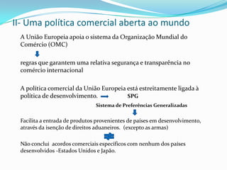 II- Uma política comercial aberta ao mundo	A União Europeia apoia o sistema da Organização Mundial do Comércio (OMC)	regras que garantem uma relativa segurança e transparência no comércio internacional	A política comercial da União Europeia está estreitamente ligada à política de desenvolvimento.                   SPGSistema de Preferências GeneralizadasFacilita a entrada de produtos provenientes de países em desenvolvimento, através da isenção de direitos aduaneiros.  (excepto as armas)	Não conclui  acordos comerciais específicos com nenhum dos países desenvolvidos -Estados Unidos e Japão.
