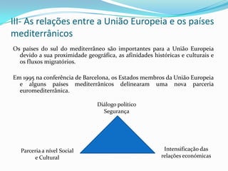 III- As relações entre a União Europeia e os países mediterrânicosOs países do sul do mediterrâneo são importantes para a União Europeia devido a sua proximidade geográfica, as afinidades históricas e culturais e os fluxos migratórios.Em 1995 na conferência de Barcelona, os Estados membros da União Europeia e alguns países mediterrânicos delinearam uma nova parceria euromediterrânica.Diálogo políticoSegurançaIntensificação das relações económicasParceria a nível Social e Cultural