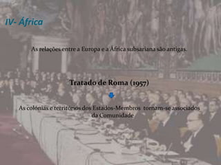 IV- ÁfricaAs relações entre a Europa e a África subsariana são antigas. Tratado de Roma (1957)As colónias e territórios dos Estados-Membros  tornam-se associados  da Comunidade 
