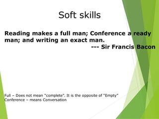 Soft skills
Reading makes a full man; Conference a ready
man; and writing an exact man.
--- Sir Francis Bacon
Full – Does not mean “complete”. It is the opposite of “Empty”
Conference – means Conversation
 
