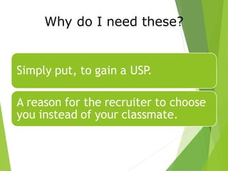 Why do I need these?
Simply put, to gain a USP.
A reason for the recruiter to choose
you instead of your classmate.
 