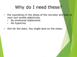 Why do I need these?
• Put yourselves in the shoes of the recruiter and look at
your own profile objectively.
• No emotional statements
• No hypocrisy
• Aim for the stars. You might land on the moon.
 