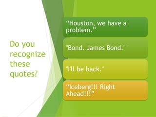 Do you
recognize
these
quotes?
“Houston, we have a
problem.”
"Bond. James Bond."
"I'll be back."
“Iceberg!!! Right
Ahead!!!”
 