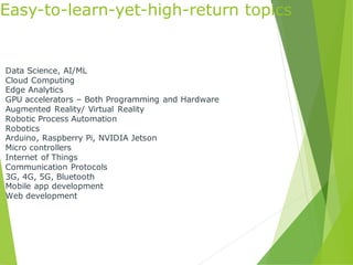 Easy-to-learn-yet-high-return topics
Data Science, AI/ML
Cloud Computing
Edge Analytics
GPU accelerators – Both Programming and Hardware
Augmented Reality/ Virtual Reality
Robotic Process Automation
Robotics
Arduino, Raspberry Pi, NVIDIA Jetson
Micro controllers
Internet of Things
Communication Protocols
3G, 4G, 5G, Bluetooth
Mobile app development
Web development
 
