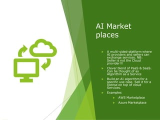 AI Market
places
 A multi-sided-platform where
AI providers and sellers can
exchange services. NB:
Seller is not the Cloud
provider!!!
 Clever blend of PaaS & SaaS.
Can be thought of as
Algorithm as a Service
 Build an AI algorithm for a
specific use case. Sell it for a
license on top of cloud
Services.
 Examples
 AWS Marketplace
 Azure Marketplace
 