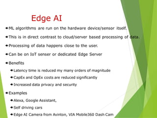 ML algorithms are run on the hardware device/sensor itself.
This is in direct contrast to cloud/server based processing of data.
Processing of data happens close to the user.
Can be on IoT senser or dedicated Edge Server
Benefits
Latency time is reduced my many orders of magnitude
CapEx and OpEx costs are reduced significantly
Increased data privacy and security
Examples
Alexa, Google Assistant,
Self driving cars
Edge AI Camera from Avinton, VIA Mobile360 Dash Cam
Edge AI
 