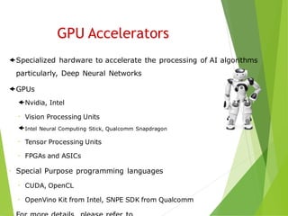 Specialized hardware to accelerate the processing of AI algorithms
particularly, Deep Neural Networks
GPUs
Nvidia, Intel
 Vision Processing Units
Intel Neural Computing Stick, Qualcomm Snapdragon
 Tensor Processing Units
 FPGAs and ASICs
 Special Purpose programming languages
 CUDA, OpenCL
 OpenVino Kit from Intel, SNPE SDK from Qualcomm
GPU Accelerators
 