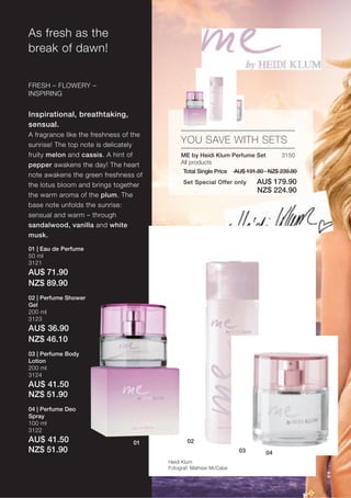 As fresh as the
break of dawn!


FRESH – FLOWERY –
INSPIRING


Inspirational, breathtaking,
sensual.
A fragrance like the freshness of the
sunrise! The top note is delicately
                                            YOU SAVE WITH SETS
fruity melon and cassis. A hint of          ME by Heidi Klum Perfume Set           3150
pepper awakens the day! The heart           All products
                                             Total Single Price   AU$ 191.80 · NZ$ 239.80
note awakens the green freshness of
the lotus bloom and brings together          Set Special Offer only       AU$ 179.90
                                                                          NZ$ 224.90
the warm aroma of the plum. The
base note unfolds the sunrise:
sensual and warm – through
sandalwood, vanilla and white
musk.

01 | Eau de Perfume
50 ml
3121
AU$ 71.90
NZ$ 89.90
02 | Perfume Shower
Gel
200 ml
3123
AU$ 36.90
NZ$ 46.10
03 | Perfume Body
Lotion
200 ml
3124
AU$ 41.50
NZ$ 51.90
04 | Perfume Deo
Spray
100 ml
3122
AU$ 41.50                         01           02
NZ$ 51.90                                                          03        04
                                        Heidi Klum
                                        Fotograf: Mathew McCabe
 