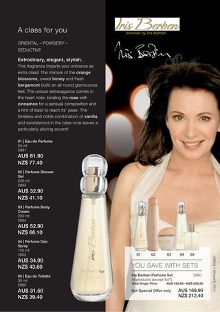 A class for you                             licensed by Iris Berben

ORIENTAL – POWDERY –
SEDUCTIVE

Extrodinary, elegant, stylish.
This fragrance imparts your entrance as
extra class! The mixture of the orange
blossoms, sweet honey and fresh
bergamont build an all round glamourous
feel. The unique extravagance comes in
the heart note: binding the rose with
cinnamon for a sensual composition and
a hint of basil to reach its‘ peak. The
timeless and noble combination of vanilla
and sandalwood in the base note leaves a
particularly alluring accent!

01 | Eau de Perfume
50 ml
2861
AU$ 61.90
NZ$ 77.40
02 | Perfume Shower
Gel
200 ml
2863
AU$ 32.90
NZ$ 41.10
03 | Perfume Body
Cream
200 ml
2864
AU$ 52.90
NZ$ 66.10
04 | Perfume Deo
Spray
100 ml
2862                                              01        02        03      04    05
                                                                                                Foto: KAPPUS + KOBER




AU$ 34.90
NZ$ 43.60                                      YOU SAVE WITH SETS
05 | Eau de Toilette                           Iris Berben Perfume Set                2860
30 ml                                          All products (except EdT)
2865                                           Total Single Price     AU$ 182.60 · NZ$ 228.20

AU$ 31.50                                      Set Special Offer only        AU$ 169.90
NZ$ 39.40                                                                    NZ$ 212.40
 