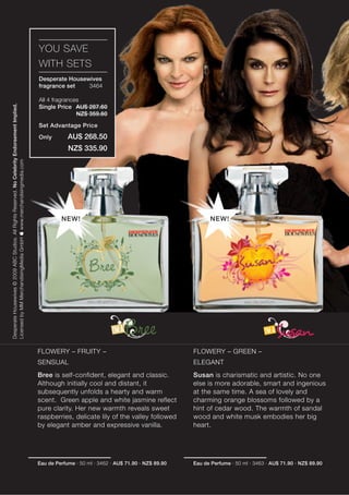 YOU SAVE
                                                                                                  WITH SETS
                                                                                                  Desperate Housewives
                                                                                                  fragrance set   3464

                                                                                                  All 4 fragrances
Desperate Housewives © 2009 ABC Studios. All Rights Reserved. No Celebrity Endorsement Implied.




                                                                                                  Single Price AU$ 287.60
                                                                                                                 NZ$ 359.60

                                                                                                  Set Advantage Price

                                                                                                  Only        AU$ 268.50
                                                                                                              NZ$ 335.90
Licensed by MM MerchandisingMedia GmbH  www.merchandisingmedia.com




                                                                                                           NEW!                                                 NEW!




                                                                                                  FLOWERY – FRUITY –                                      FLOWERY – GREEN –
                                                                                                  SENSUAL                                                 ELEGANT
                                                                                                  Bree is self-confident, elegant and classic.            Susan is charismatic and artistic. No one
                                                                                                  Although initially cool and distant, it                 else is more adorable, smart and ingenious
                                                                                                  subsequently unfolds a hearty and warm                  at the same time. A sea of lovely and
                                                                                                  scent. Green apple and white jasmine reflect            charming orange blossoms followed by a
                                                                                                  pure clarity. Her new warmth reveals sweet              hint of cedar wood. The warmth of sandal
                                                                                                  raspberries, delicate lily of the valley followed       wood and white musk embodies her big
                                                                                                  by elegant amber and expressive vanilla.                heart.




                                                                                                  Eau de Perfume · 50 ml · 3462 · AU$ 71.90 · NZ$ 89.90   Eau de Perfume · 50 ml · 3463 · AU$ 71.90 · NZ$ 89.90
 