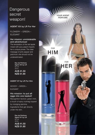 17
Dangerous
secret                                   YOUR AGENT
                                          PERFUME
weapon!
AGENT XX by LR For Her

FLOWERY – GREEN –
ELEGANT

Her mission: unmistakable
and adventurous!
The temptation of the red apple
mixed with juicy peach imparts
                                   FOR
her a unique power. The clear
message of pink pepper and
patchouli: she should not be       HIM
underestimated.

                                               FOR
     Eau de Perfume
     Agent XX by LR
     50 ml
     3315
                                            HER
     AU$ 41.50
     NZ$ 51.90


AGENT XY by LR For Him

WOODY – GREEN –
ELEGANT

His mission: to put all
eggs into one basket!
Recognition factors: green mint,
a touch of spicy nutmeg topped
by indulging jasmine.
Ingredients that get directly
under the skin.


     Eau de Perfume
     Agent XY by LR
     50 ml
     3316
     AU$ 41.50
     NZ$ 51.90
 