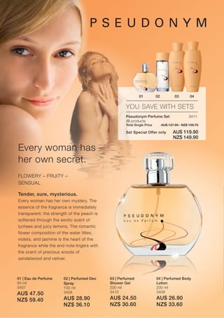 01           02           03       04

                                                    YOU SAVE WITH SETS
                                                    Pseudonym Perfume Set                      3411
                                                    All products
                                                    Total Single Price        AU$ 127.80 · NZ$ 159.70

                                                    Set Special Offer only           AU$ 119.90
                                                                                     NZ$ 149.90

Every woman has
her own secret.
FLOWERY – FRUITY –
SENSUAL

Tender, sure, mysterious.
Every woman has her own mystery. The
essence of the fragrance is immediately
transparent: the strength of the peach is
softened through the exotic scent of
lychees and juicy lemons. The romantic
flower composition of the water lillies,
violets, and jasmine is the heart of the
fragrance while the end note lingers with
the scent of precious woods of
sandalwood and vetiver.



01 | Eau de Perfume    02 | Perfumed Deo    03 | Perfumed                04 | Perfumed Body
50 ml                  Spray                Shower Gel                   Lotion
3407                   100 ml               200 ml                       200 ml
                       3408                 3410                         3409
AU$ 47.50
NZ$ 59.40              AU$ 28.90            AU$ 24.50                    AU$ 26.90
                       NZ$ 36.10            NZ$ 30.60                    NZ$ 33.60
 