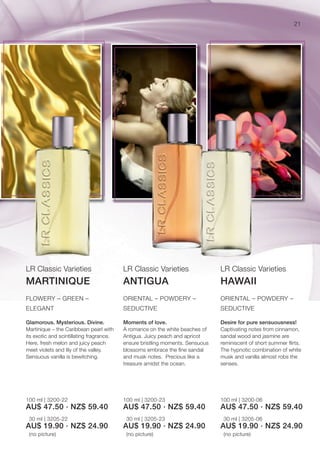 21




LR Classic Varieties                      LR Classic Varieties                 LR Classic Varieties
MARTINIQUE                                ANTIGUA                              HAWAII
FLOWERY – GREEN –                         ORIENTAL – POWDERY –                 ORIENTAL – POWDERY –
ELEGANT                                   SEDUCTIVE                            SEDUCTIVE

Glamorous. Mysterious. Divine.            Moments of love.                     Desire for pure sensuousness!
Martinique – the Caribbean pearl with     A romance on the white beaches of    Captivating notes from cinnamon,
its exotic and scintillating fragrance.   Antigua. Juicy peach and apricot     sandal wood and jasmine are
Here, fresh melon and juicy peach         ensure bristling moments. Sensuous   reminiscent of short summer ﬂirts.
meet violets and lily of the valley.      blossoms embrace the ﬁne sandal      The hypnotic combination of white
Sensuous vanilla is bewitching.           and musk notes. Precious like a      musk and vanilla almost robs the
                                          treasure amidst the ocean.           senses.




100 ml | 3200-22                          100 ml | 3200-23                     100 ml | 3200-06
AU$ 47.50 · NZ$ 59.40                     AU$ 47.50 · NZ$ 59.40                AU$ 47.50 · NZ$ 59.40
 30 ml | 3205-22                           30 ml | 3205-23                      30 ml | 3205-06
AU$ 19.90 · NZ$ 24.90                     AU$ 19.90 · NZ$ 24.90                AU$ 19.90 · NZ$ 24.90
 (no picture)                              (no picture)                         (no picture)
 