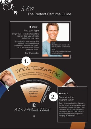 Men
                     The Perfect Perfume Guide


                            Step 1
               Find your Type
Simply turn – with the help of the
     fragrant disc you will firstly
            determine your type.
   According to your natural skin
       and hair colour people are                              HAIR
  divided into 4 distinctive types,                            Blond to dark blond with
                                                               red or golden undertones
       all of whom share a similar
                  personal scent.                              SKIN
                                                               Fair, often reddish freckles,
                  For Example:                                 sensitive to sun




                1.
          A: REDDISH B
     TYPE             LO
         IR: B
               lond
       HA : Pale, f
                        ND
                    to dark blond, reddish or go
                                                 ld
                     requent reddish freckling, s en und
                                                 un-s      e
        SK I
            N                                         ens rtone
                                                         itiv
                                                              e
                         ce recommenda
                  fragran             tion
              Our                          for
                                               you
                                                  !

                       AROMATIC
                                                          HT




                 – GREEN – CHARISMATIC
                                                         LIG




                       Boris Becker
                             –
                       Ralf Moeller                                          Step 2
                             –

                                                               2.
                                                     E




                        Terminator
                                                  SIV




                                                                         Determine the
                                                EN




                                                                         fragrant family
                                             INT




                                                                         Every type relates to a fragrant
                                                                         family, one that emphasise and
                                                                         suits each respective skin type
  Men Perfume Guide                                                      the best. Within each fragrant
                                                                         family you will find the perfect
                                                                         matching perfume proposals,
                                                                         ranging in intensity.
 