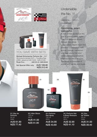 27
                                                                     Undeniable
                                                                     the No. 1!
                                                                     ORIENTAL – SPICY –
                                                                     CHARMING

                                                                     Convincing, smart,
                                                                     successful.
                                                                     A man of few words but the
                                                                     goal is always within sight!
                                                                     The true elegance shows
                                                                     through the whole
                                                                     composition. Warm fresh fine
                                                                     woods in combination with
                                                                     spices, orange, cardamon
       YOU SAVE WITH SETS                                            and basil starts the race
       Michael Schumacher Perfume Set 2907                           whilst jasmine successfully
       All products (except EdT) + Travelling Bag                    manoeuvers the first turns.
       (2906, valued at AU$ 19.90 · NZ$ 24.90)
       Single Price          AU$ 191.10 · NZ$ 238.90                 The finish is a surprise of
                                                                     amber with vanilla and musk.
       Set Special Offer only      AU$ 169.90
                                   NZ$ 212.40




                                        01                      03                           04




                                                   02
                                                                                                    05




01 | Eau de            02 | After Shave          03 | Perfume          04 | Perfume Hair   05 | Eau
Perfume                100 ml                    Deo Spray             & Body Shampoo      de Toilette
50 ml                  2913                      100 ml                200 ml              30 ml
3490                                             2916                  2914                3494
                       AU$ 41.50
AU$ 61.90              NZ$ 51.90                 AU$ 34.90             AU$ 32.90           AU$ 31.50
NZ$ 77.40                                        NZ$ 43.60             NZ$ 41.10           NZ$ 39.40
 
