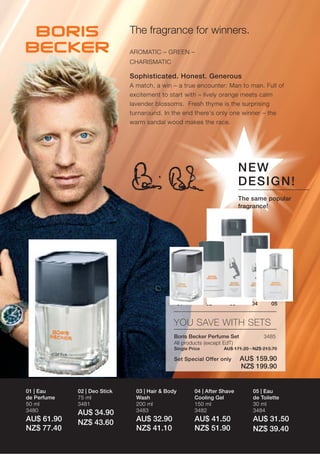 The fragrance for winners.
                              AROMATIC – GREEN –
                              CHARISMATIC

                              Sophisticated. Honest. Generous
                              A match, a win – a true encounter: Man to man. Full of
                              excitement to start with – lively orange meets calm
                              lavender blossoms. Fresh thyme is the surprising
                              turnaround. In the end there‘s only one winner – the
                              warm sandal wood makes the race.




                                                                           NE W
                                                                           DE S I GN !
                                                                           The same popular
                                                                           fragrance!




                                                   01         02      03       04      05


                                               YOU SAVE WITH SETS
                                               Boris Becker Perfume Set             3485
                                               All products (except EdT)
                                               Single Price        AU$ 171.20 · NZ$ 213.70

                                               Set Special Offer only      AU$ 159.90
                                                                           NZ$ 199.90


01 | Eau     02 | Deo Stick     03 | Hair & Body        04 | After Shave       05 | Eau
de Perfume   75 ml              Wash                    Cooling Gel            de Toilette
50 ml        3481               200 ml                  150 ml                 30 ml
3480                            3483                    3482                   3484
             AU$ 34.90
AU$ 61.90    NZ$ 43.60          AU$ 32.90               AU$ 41.50              AU$ 31.50
NZ$ 77.40                       NZ$ 41.10               NZ$ 51.90              NZ$ 39.40
 