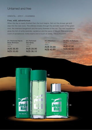 Untamed and free

ORIENTAL – SPICY – CHARMING

Free, wild, adventurous
When the day is nearly finished then the hunt begins. Get out the shower gel and
step into the next zone. The stillness breaks through the aromatic scent of the green
mint, the intensive bergamont and the spicy fineness of the rue. The next experience
gives the hint of white lavender, cardamon and the spice of cloves. The underlying
scent of sandalwood, tonka beans and a touch of vanilla. This is freedom!



01 | Perfumed Hair &   02 | Perfumed           03 | Aftershave        04 | Eau de Perfume
Body Shampoo           Deo Spray               100 ml                 50 ml
200 ml                 100 ml                  3423                   3421
3424                   3422
                                               AU$ 34.90              AU$ 47.50
AU$ 26.90              AU$ 28.90               NZ$ 43.60              NZ$ 59.40
NZ$ 33.60              NZ$ 36.10




                                                   02




       01                                                                     03
 