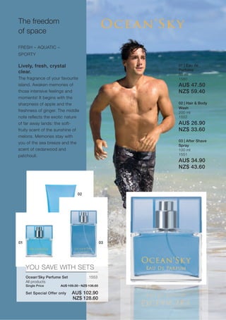 The freedom
of space

FRESH – AQUATIC –
SPORTY

Lively, fresh, crystal                                 01 | Eau de
                                                       Perfume
clear.
                                                       50 ml
The fragrance of your favourite                        1580
island. Awaken memories of                             AU$ 47.50
those intensive feelings and                           NZ$ 59.40
moments! It begins with the
sharpness of apple and the                             02 | Hair & Body
                                                       Wash
freshness of ginger. The middle                        200 ml
note reflects the exotic nature                        1552
of far away lands: the soft-                           AU$ 26.90
fruity scent of the sunshine of                        NZ$ 33.60
melons. Memories stay with
                                                       03 | After Shave
you of the sea breeze and the
                                                       Spray
scent of cedarwood and                                 100 ml
patchouli.                                             1551
                                                       AU$ 34.90
                                                       NZ$ 43.60



                                  02




01                                                03




     YOU SAVE WITH SETS
     Ocean‘Sky Perfume Set               1553
     All products
     Single Price       AU$ 109.30 · NZ$ 136.60

     Set Special Offer only   AU$ 102.90
                              NZ$ 128.60
 