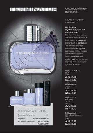 Uncompromisingly
                                                   masculine!

                                                   AROMATIC – GREEN –
                                                   CHARISMATIC

                                                   Distinctive,
                                                   mysterious, without
                                                   compromise
                                                   For men who love women.
                                                   The initial contact builds a
                                                   fresh feeling of bergamot
                                                   and a touch of cardamon.
                                                   The mixture is further
                                                   refined with eucalyptus
                                                   and marine notes. Invisible
                                                   and mysterious is the
                                                   finish: fine wood and
                                                   cedarwood are the perfect
                                                   lingering scent. A magical
                                                   moment. For men.


                                                   01 | Eau de Perfume
                                                   50 ml
                                                   3414
                                                   AU$ 47.50
                                              04   NZ$ 59.40
                                                   02 | Aftershave
                        03
                                                   100 ml
                                                   3416
               02                                  AU$ 34.90
                                                   NZ$ 43.60
                                                   03 | Perfumed
                                                   Deo Spray
                                                   100 ml
                                                   3415

01                                                 AU$ 28.90
                                                   NZ$ 36.10
     YOU SAVE WITH SETS
                                                   04 | Perfumed
     Terminator Perfume Set              3418      Hair & Body Shampoo
     All products                                  200 ml
     Single Price       AU$ 138.20 · NZ$ 172.70    3417
     Set Special Offer only   AU$ 129.90           AU$ 26.90
                              NZ$ 162.40           NZ$ 33.60
 