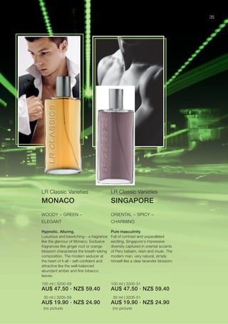 35




LR Classic Varieties                      LR Classic Varieties
MONACO                                    SINGAPORE
WOODY – GREEN –                           ORIENTAL – SPICY –
ELEGANT                                   CHARMING

Hypnotic. Alluring.                       Pure masculinity
Luxurious and bewitching – a fragrance    Full of contrast and unparalleled
like the glamour of Monaco. Exclusive     exciting. Singapore‘s impressive
fragrances like ginger root or orange     diversity captured in oriental accents
blossom characterize the breath-taking    of Peru balsam, resin and musk. The
composition. The modern seducer at        modern man, very natural, simply
the heart of it all – self-conﬁdent and   himself like a clear lavender blossom.
attractive like the well-balanced
abundant amber and ﬁne tobacco
leaves.

100 ml | 3200-59                          100 ml | 3200-51
AU$ 47.50 · NZ$ 59.40                     AU$ 47.50 · NZ$ 59.40
 30 ml | 3205-59                           30 ml | 3205-51
AU$ 19.90 · NZ$ 24.90                     AU$ 19.90 · NZ$ 24.90
 (no picture)                              (no picture)
 