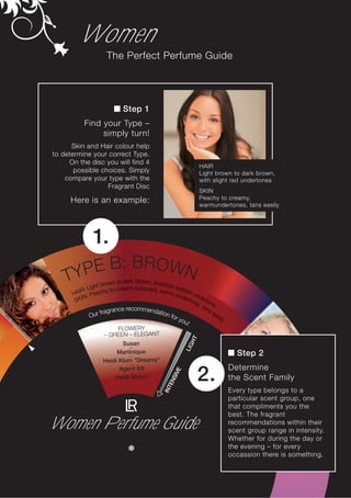 Women
                    The Perfect Perfume Guide




                            Step 1
           Find your Type –
                simply turn!
      Skin and Hair colour help
to determine your correct Type.
     On the disc you will find 4
                                                                 HAIR
       possible choices. Simply                                  Light brown to dark brown,
    compare your type with the                                   with slight red undertones
                  Fragrant Disc
                                                                 SKIN
      Here is an example:                                        Peachy to creamy,
                                                                 warmundertones, tans easily




              1.
        E             B : BR O W N
    TYP               wn to dark brown, possible
                ht bro cream-colour
           : Lig                      ed, wa reddish
       AIR Peachy to                         rm u
      H      :                                     nde unde
       S KIN                                          rton rto
                                                          e,     n
                                                             t an e
                           e recommenda
                   fragranc               tion                   se
               Our                             for
                                                   y
                                                                   as
                                                                     il   y
                                                      ou!
                       FLOWERY
                   – GREEN – ELEGANT
                                                            HT




                          Susan
                                                          LIG




                            –
                        Martinique                                              Step 2
                             –
                   Heidi Klum ”Dreams“
                             –
                                                                              Determine
                         Agent XX
                                                                 2.
                                                      E




                             –
                                                   SIV




                       Heidi Klum I                                           the Scent Family
                                                 EN
                                              INT




                                                                              Every type belongs to a
                                                                              particular scent group, one
                                                                              that compliments you the
                                                                              best. The fragrant
Women Perfume Guide                                                           recommendations within their
                                                                              scent group range in intensity.
                                                                              Whether for during the day or
                                                                              the evening – for every
                                                                              occassion there is something.
 
