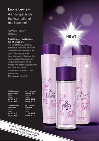 Leona Lewis –
A shining star on
the international
music scene!

FLOWERY – FRUITY –
SENSUAL
                                          NEW!
Passionate, mysterious,
full of emotion.
Her extraordinary, versatile,
expressive voice and emotional
charisma touch her fans of all
ages. This fragrance will
fascinate you too! Perhaps it is
                                    01        03
the interplay that makes it so
unique: Exciting like blood
orange with cassis. Mystical with        02
wild plum and vanilla.
Passionate: cedar wood with
white musk.
The platinum hit no. 1




01 | Perfumed       03 | Perfumed
Body Lotion         Shower Gel
200 ml              200 ml
3443                3442
41.50 AU$           36.90 AU$
51.90 NZ$           46.10 NZ$

02 | Perfumed       04 | Eau de
Deodorant           Perfume
100 ml              50 ml
3441                3440
41.50 AU$           71.90 AU$
51.90 NZ$           89.90 NZ$




 over
      10
  Rec million
      o rd
           of th albums
                e Ye      s
                     ar 2 old,
                         007
 