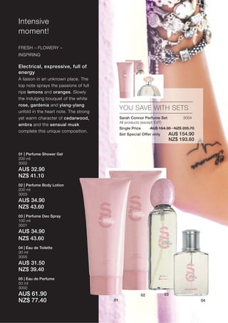 Intensive
moment!

FRESH – FLOWERY –
INSPIRING

Electrical, expressive, full of
energy
A liaison in an unknown place. The
top note sprays the passions of full
ripe lemons and oranges. Slowly
the indulging bouquet of the white
rose, gardenia and ylang-ylang
unfold in the heart note. The strong
                                            YOU SAVE WITH SETS
yet warm character of cedarwood,            Sarah Connor Perfume Set             3004
                                            All products (except EdT)
ambra and the sensual musk
                                            Single Price        AU$ 164.30 · NZ$ 205.70
complete this unique composition.
                                            Set Special Offer only       AU$ 154.90
                                                                         NZ$ 193.60

01 | Perfume Shower Gel
200 ml
3002
AU$ 32.90
NZ$ 41.10
02 | Perfume Body Lotion
200 ml
3003
AU$ 34.90
NZ$ 43.60
03 | Perfume Deo Spray
100 ml
3001
AU$ 34.90
NZ$ 43.60
04 | Eau de Toilette
30 ml
3005
AU$ 31.50
NZ$ 39.40
05 | Eau de Perfume
50 ml
3000
AU$ 61.90                                                  02          03
NZ$ 77.40                              01                                                 04
 