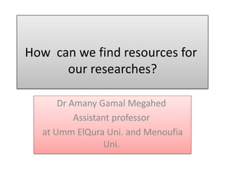 How can we find resources for
our researches?
Dr Amany Gamal Megahed
Assistant professor
at Umm ElQura Uni. and Menoufia
Uni.
 