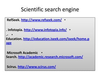 Scientific search engine
•http://www.refseek.com/.RefSeek
•http://www.infotopia.info/.Infotopia.
•.-
http://education.iseek.com/iseek/home.pEducation.
age
•Microsoft Academic
http://academic.research.microsoft.com/Search.
http://www.scirus.com/.Scirus
 