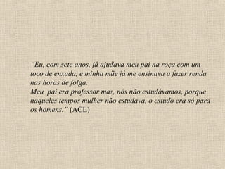 “Eu, com sete anos, já ajudava meu pai na roça com um
toco de enxada, e minha mãe já me ensinava a fazer renda
nas horas de folga.
Meu pai era professor mas, nós não estudávamos, porque
naqueles tempos mulher não estudava, o estudo era só para
os homens.” (ACL)
 