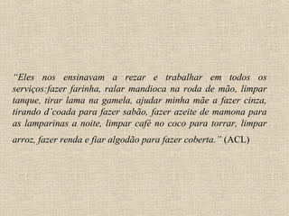 “Eles nos ensinavam a rezar e trabalhar em todos os
serviços:fazer farinha, ralar mandioca na roda de mão, limpar
tanque, tirar lama na gamela, ajudar minha mãe a fazer cinza,
tirando d’coada para fazer sabão, fazer azeite de mamona para
as lamparinas a noite, limpar café no coco para torrar, limpar
arroz, fazer renda e fiar algodão para fazer coberta.” (ACL)
 