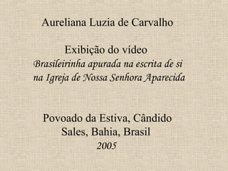 Aureliana Luzia de Carvalho

        Exibição do vídeo
Brasileirinha apurada na escrita de si
na Igreja de Nossa Senhora Aparecida


  Povoado da Estiva, Cândido
     Sales, Bahia, Brasil
             2005
 