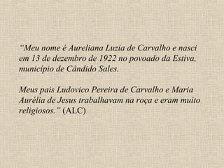 “Meu nome é Aureliana Luzia de Carvalho e nasci
em 13 de dezembro de 1922 no povoado da Estiva,
município de Cândido Sales.

Meus pais Ludovico Pereira de Carvalho e Maria
Aurélia de Jesus trabalhavam na roça e eram muito
religiosos.” (ALC)
 
