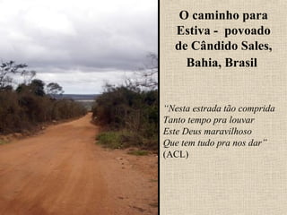 O caminho para
  Estiva - povoado
  de Cândido Sales,
    Bahia, Brasil


“Nesta estrada tão comprida
Tanto tempo pra louvar
Este Deus maravilhoso
Que tem tudo pra nos dar”
(ACL)
 