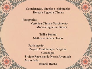 Coordenação, direção e elaboração
       Heleusa Figueira Câmara

Fotografias:
      Verônica Câmara Nascimento
           Mônica Figueira Câmara

           Trilha Sonora
       Matheus Câmara Orrico

    Participação:
     Projeto Cantoterapia: Virgínia
                Coronagro
 Projeto Repensando Nossa Juventude
 Acumulada:
             Irlândia Rocha
 