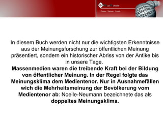 In diesem Buch werden nicht nur die wichtigsten Erkenntnisse
     aus der Meinungsforschung zur öffentlichen Meinung
präsentiert, sondern ein historischer Abriss von der Antike bis
                       in unsere Tage.
 Massenmedien waren die treibende Kraft bei der Bildung
     von öffentlicher Meinung. In der Regel folgte das
Meinungsklima dem Medientenor. Nur in Ausnahmefällen
     wich die Mehrheitsmeinung der Bevölkerung vom
    Medientenor ab: Noelle-Neumann bezeichnete das als
                 doppeltes Meinungsklima.
 