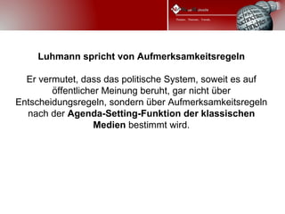 Luhmann spricht von Aufmerksamkeitsregeln

  Er vermutet, dass das politische System, soweit es auf
        öffentlicher Meinung beruht, gar nicht über
Entscheidungsregeln, sondern über Aufmerksamkeitsregeln
  nach der Agenda-Setting-Funktion der klassischen
                   Medien bestimmt wird.
 