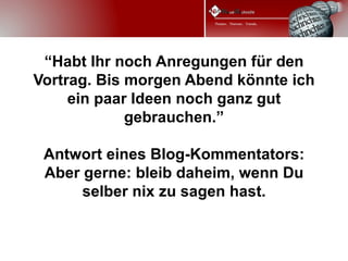 “Habt Ihr noch Anregungen für den
Vortrag. Bis morgen Abend könnte ich
     ein paar Ideen noch ganz gut
             gebrauchen.”

 Antwort eines Blog-Kommentators:
 Aber gerne: bleib daheim, wenn Du
      selber nix zu sagen hast.
 